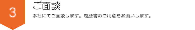 ご面談 本社にてご面談します。履歴書の用意をお願いします。